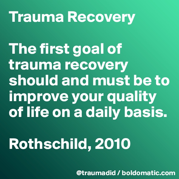 Trauma Recovery 

The first goal of trauma recovery should and must be to improve your quality of life on a daily basis.

Rothschild, 2010
