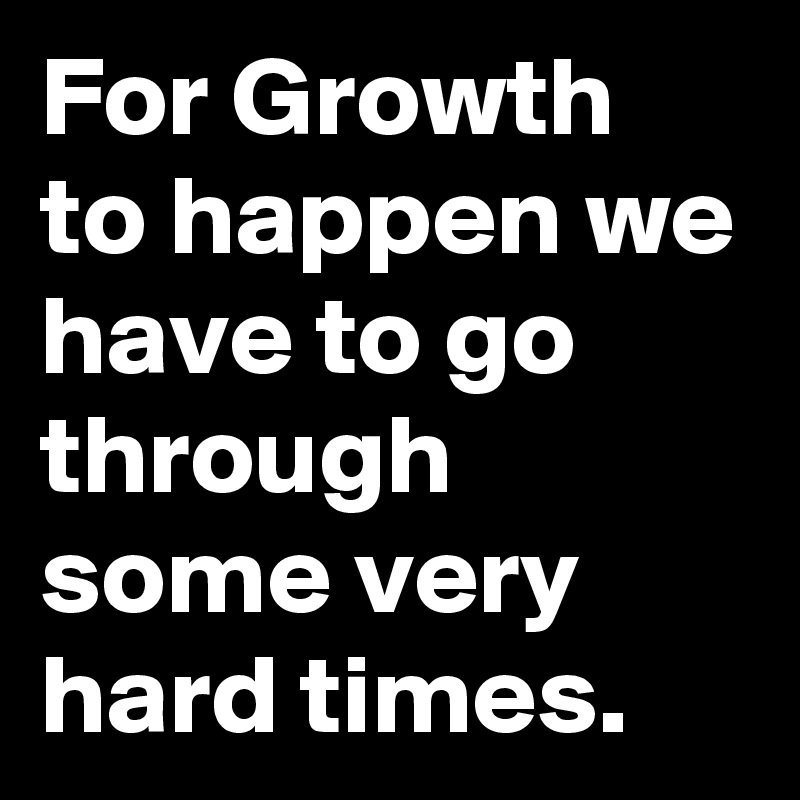 For Growth to happen we have to go through some very hard times.