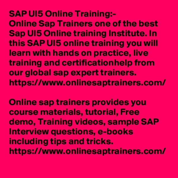 SAP UI5 Online Training:-
Online Sap Trainers one of the best Sap UI5 Online training Institute. In this SAP UI5 online training you will learn with hands on practice, live training and certificationhelp from our global sap expert trainers. https://www.onlinesaptrainers.com/

Online sap trainers provides you course materials, tutorial, Free demo, Training videos, sample SAP Interview questions, e-books including tips and tricks.
https://www.onlinesaptrainers.com/