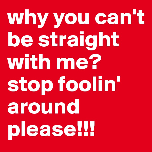 why you can't be straight with me?
stop foolin' around please!!!