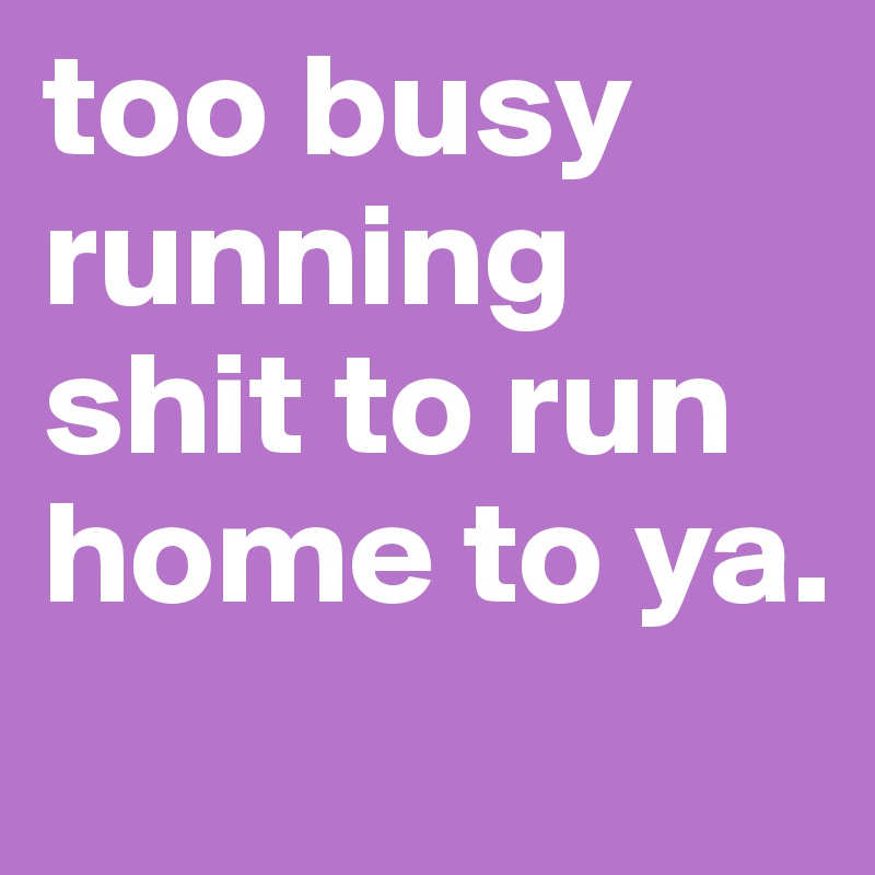 too busy running shit to run home to ya. 
