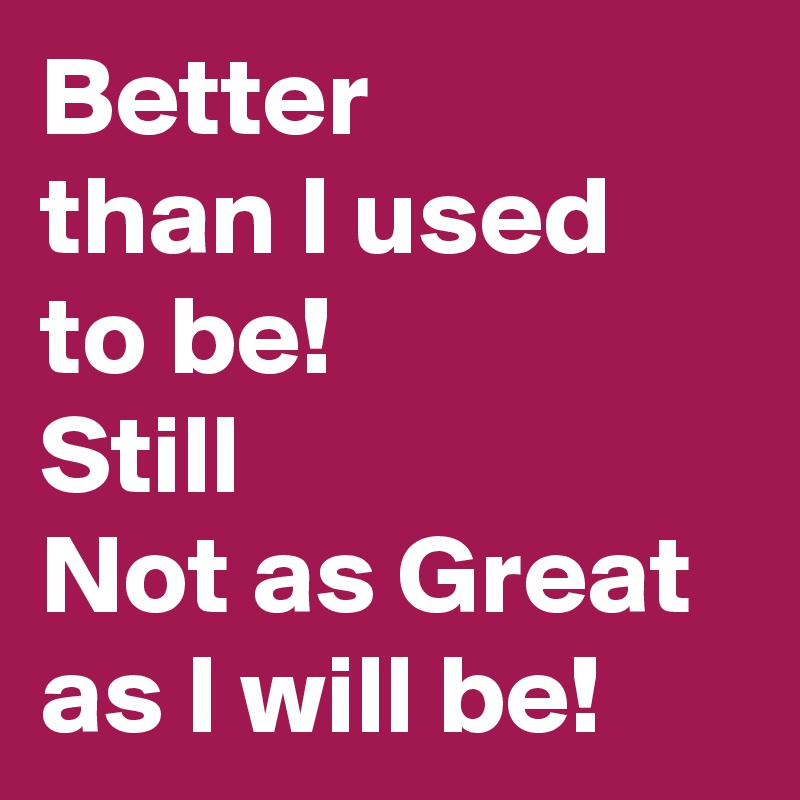 Better 
than I used to be!  
Still 
Not as Great as I will be!