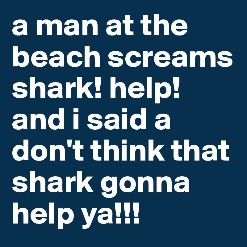 a man at the beach screams shark! help! and i said a don't think that shark gonna help ya!!!