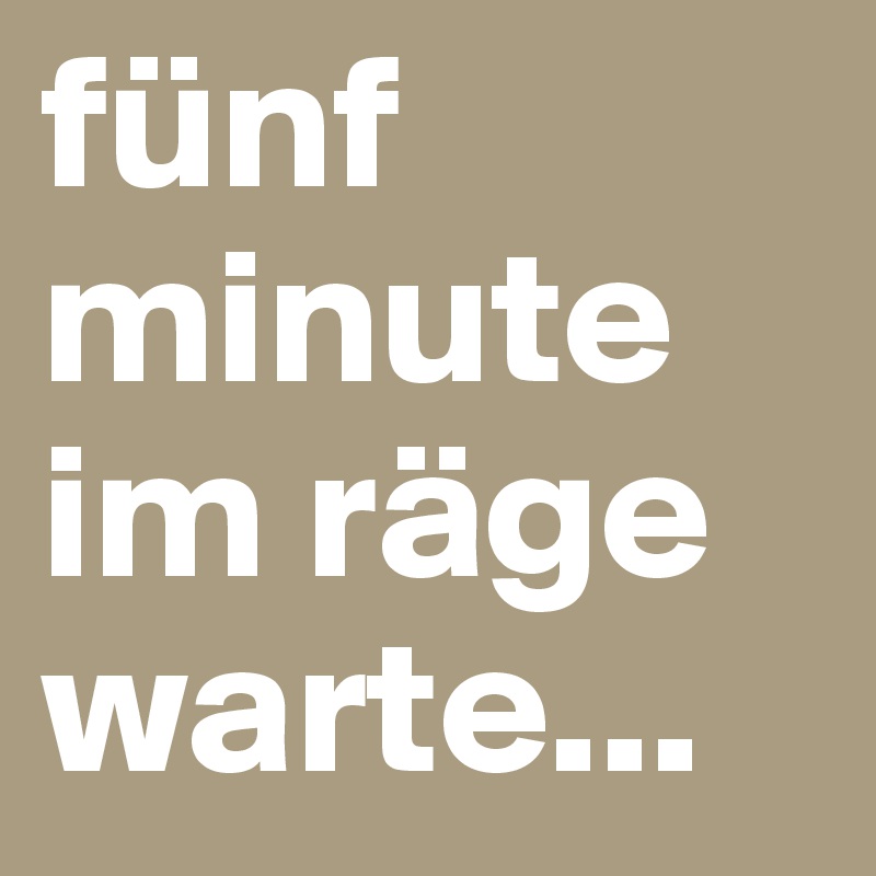 fünf minute im räge warte... 