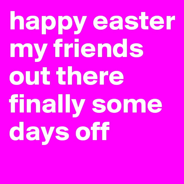 happy easter my friends out there finally some days off