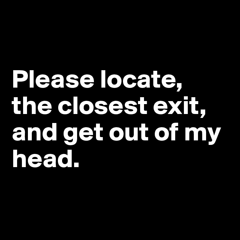 

Please locate, the closest exit, and get out of my head. 

