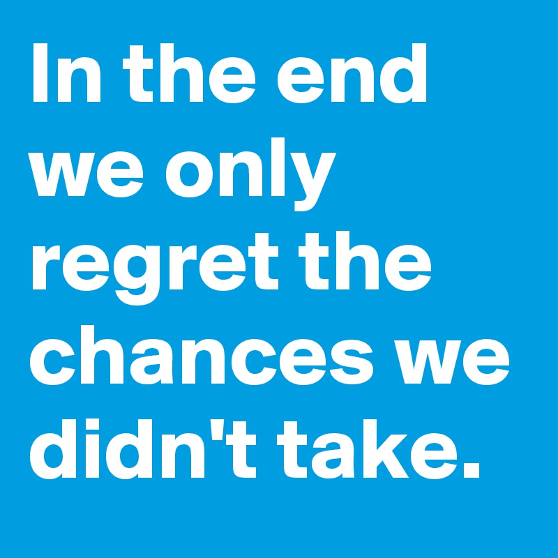 In the end we only regret the chances we didn't take.