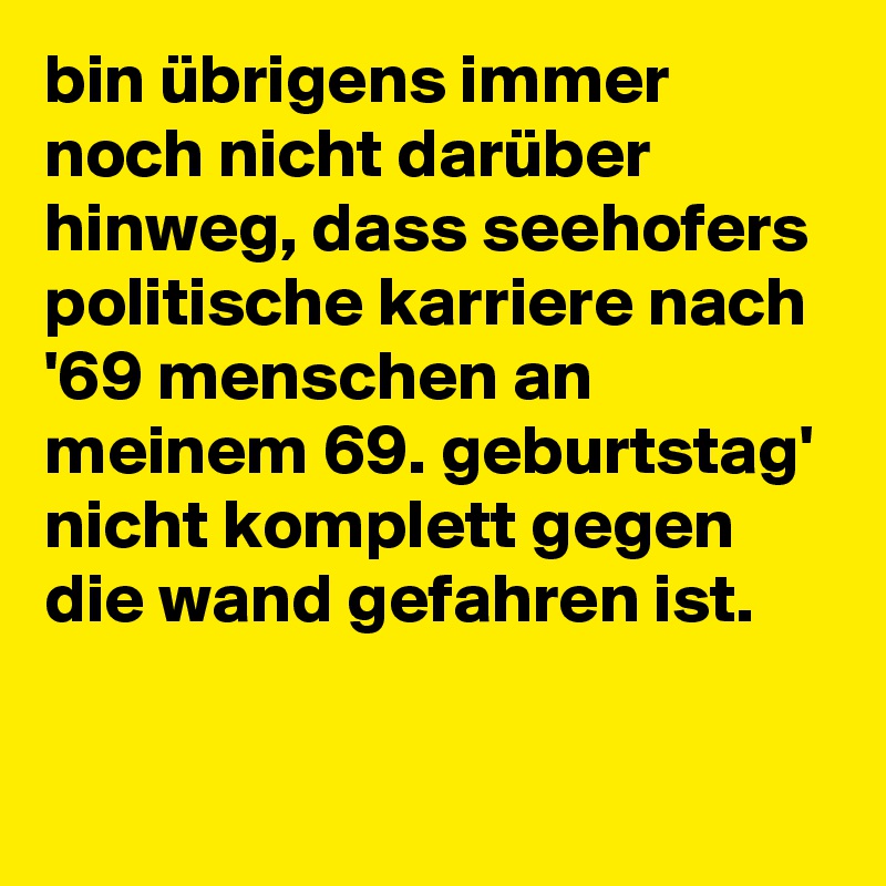 bin übrigens immer noch nicht darüber hinweg, dass seehofers politische karriere nach '69 menschen an meinem 69. geburtstag' nicht komplett gegen die wand gefahren ist.