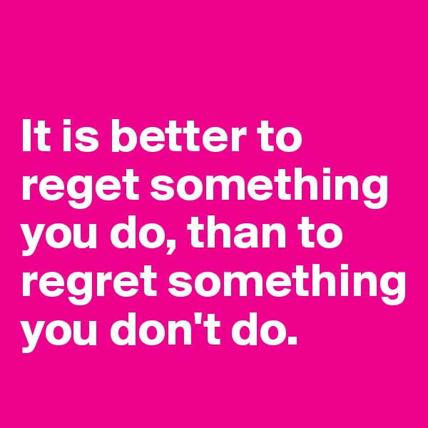 

It is better to reget something you do, than to regret something you don't do. 
