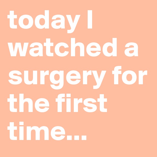 today I watched a surgery for the first time...