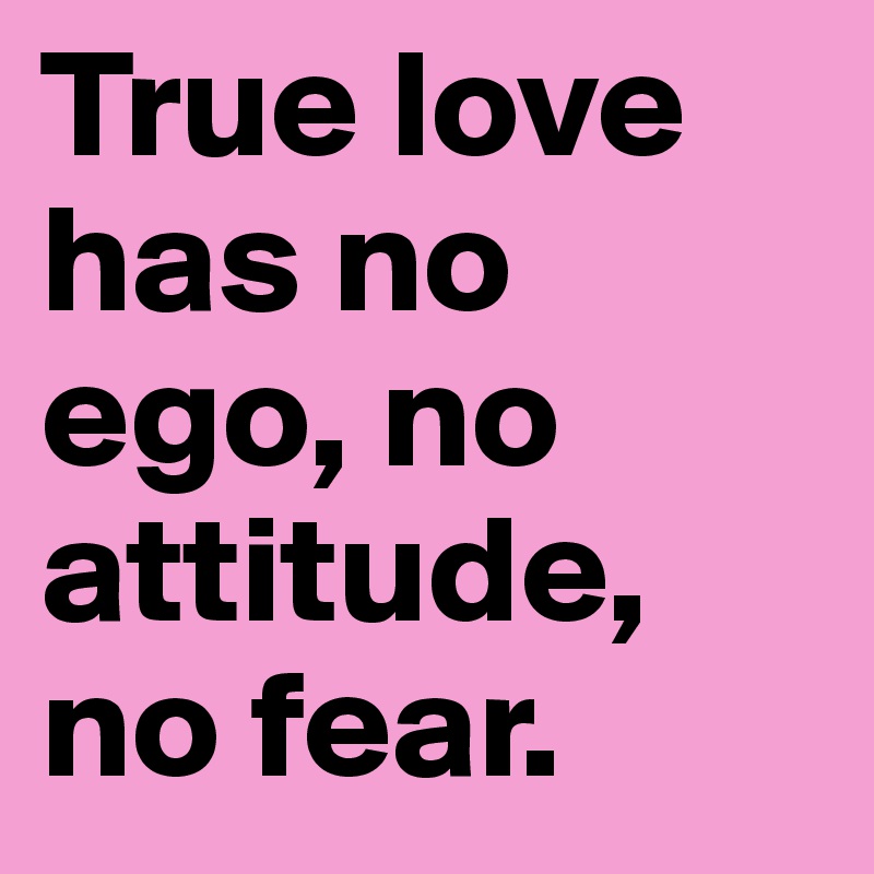 True love has no ego, no attitude, no fear.