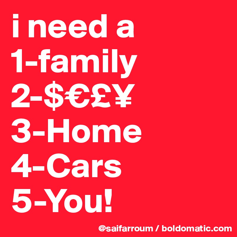 i need a 
1-family
2-$€£¥
3-Home
4-Cars
5-You! 