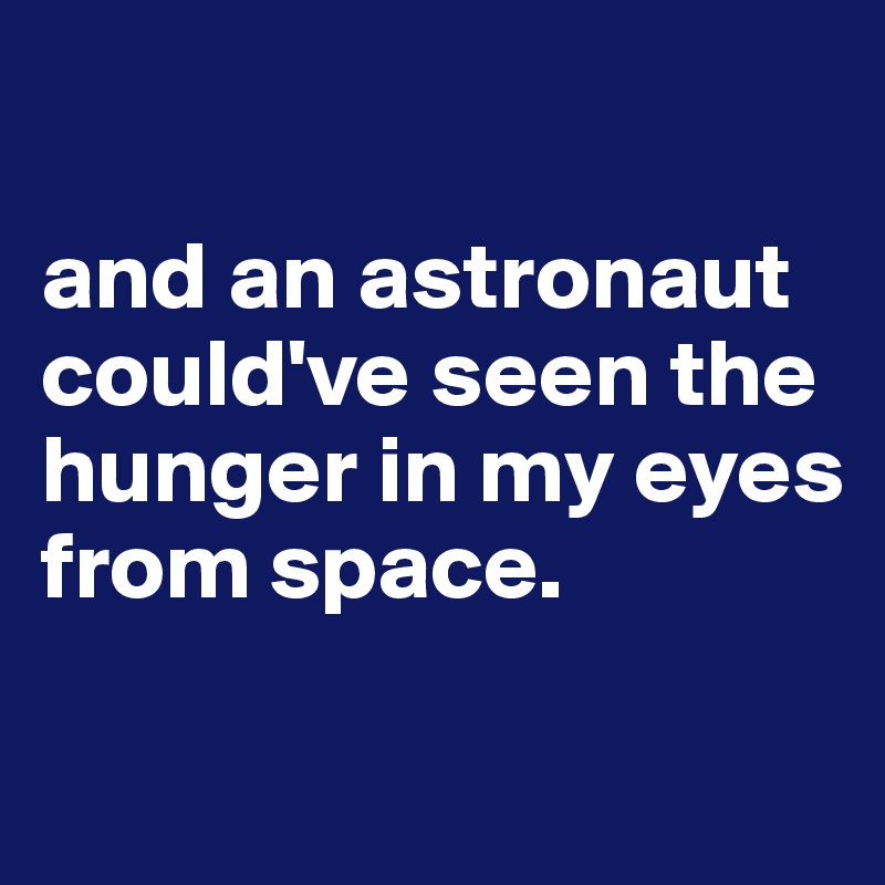 

and an astronaut could've seen the hunger in my eyes 
from space.

