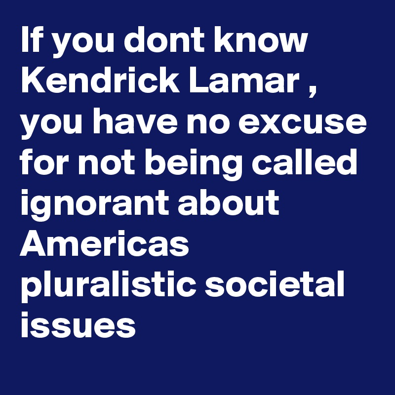 If you dont know Kendrick Lamar , 
you have no excuse for not being called ignorant about Americas pluralistic societal issues