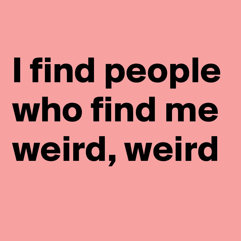 
I find people who find me weird, weird
