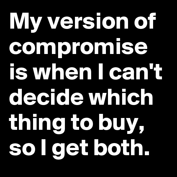 My version of compromise is when I can't decide which thing to buy, so I get both.