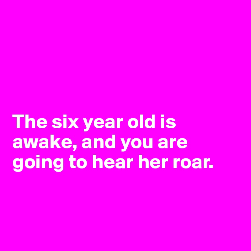 




The six year old is
awake, and you are going to hear her roar.


