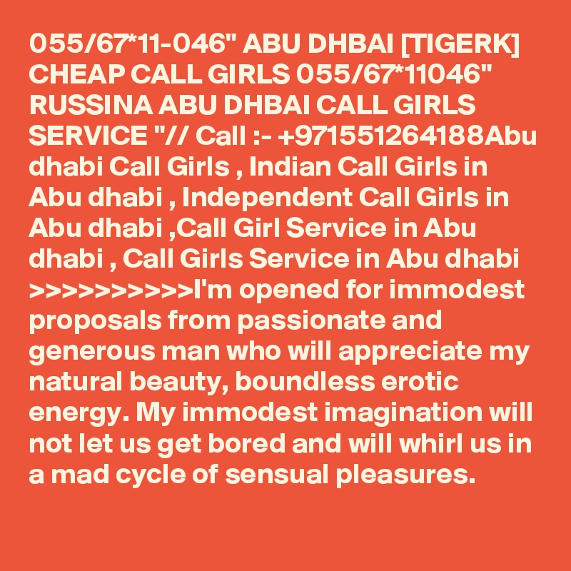 055/67*11-046" ABU DHBAI [TIGERK] CHEAP CALL GIRLS 055/67*11046" RUSSINA ABU DHBAI CALL GIRLS SERVICE "// Call :- +971551264188Abu dhabi Call Girls , Indian Call Girls in Abu dhabi , Independent Call Girls in Abu dhabi ,Call Girl Service in Abu dhabi , Call Girls Service in Abu dhabi >>>>>>>>>>I'm opened for immodest proposals from passionate and generous man who will appreciate my natural beauty, boundless erotic energy. My immodest imagination will not let us get bored and will whirl us in a mad cycle of sensual pleasures.