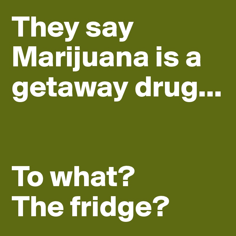 They say Marijuana is a getaway drug...


To what? 
The fridge?