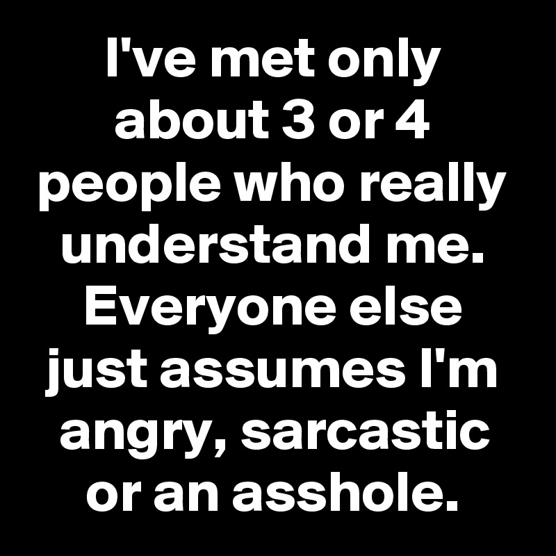 I've met only about 3 or 4 people who really understand me. Everyone else just assumes I'm angry, sarcastic or an asshole.