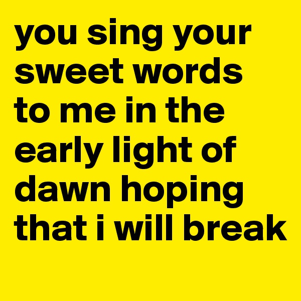 you sing your sweet words to me in the early light of dawn hoping that i will break