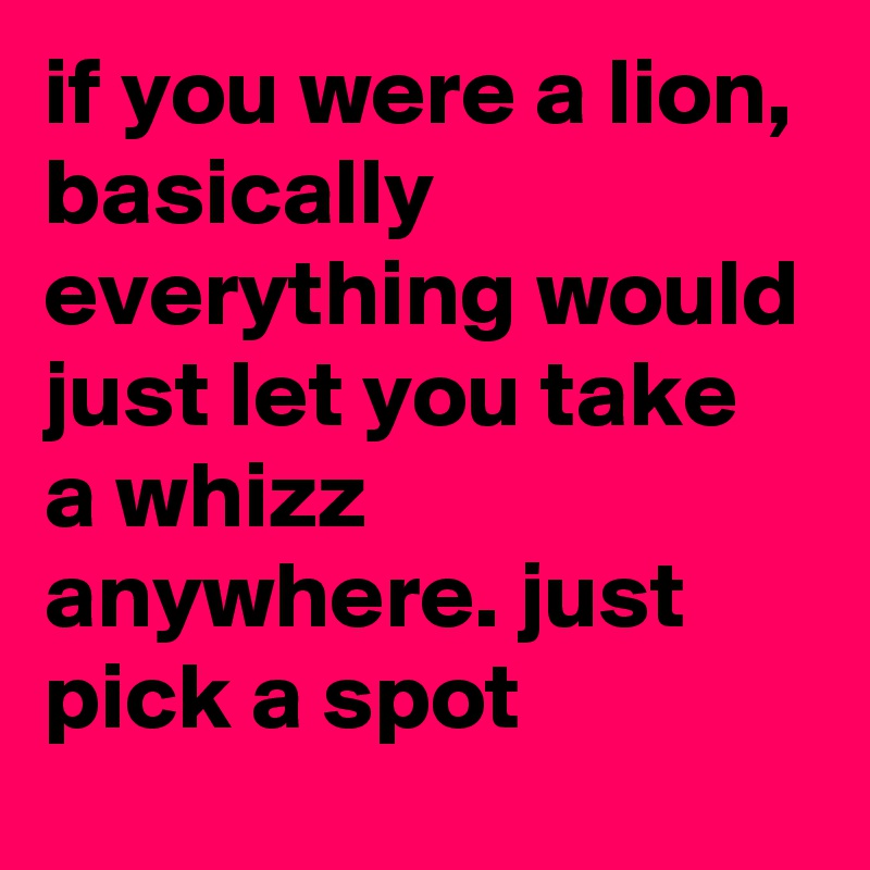 if you were a lion, basically everything would just let you take a whizz anywhere. just pick a spot