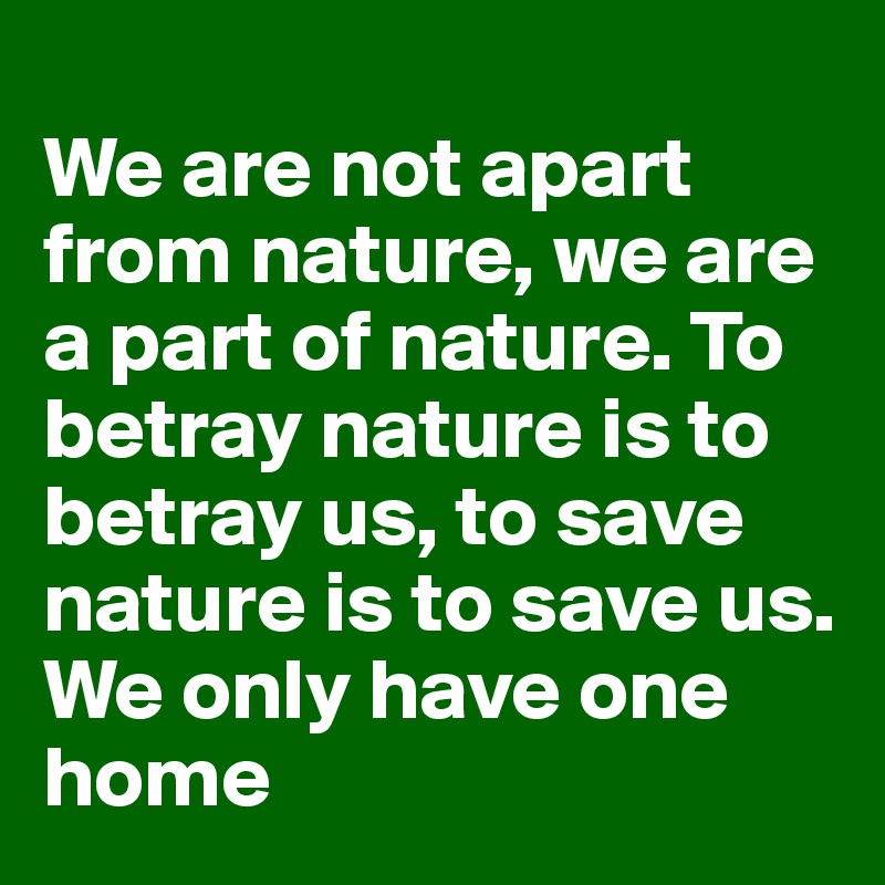 
We are not apart from nature, we are a part of nature. To betray nature is to betray us, to save nature is to save us. We only have one home