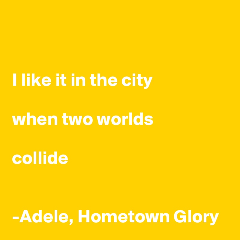 


I like it in the city

when two worlds

collide 


-Adele, Hometown Glory