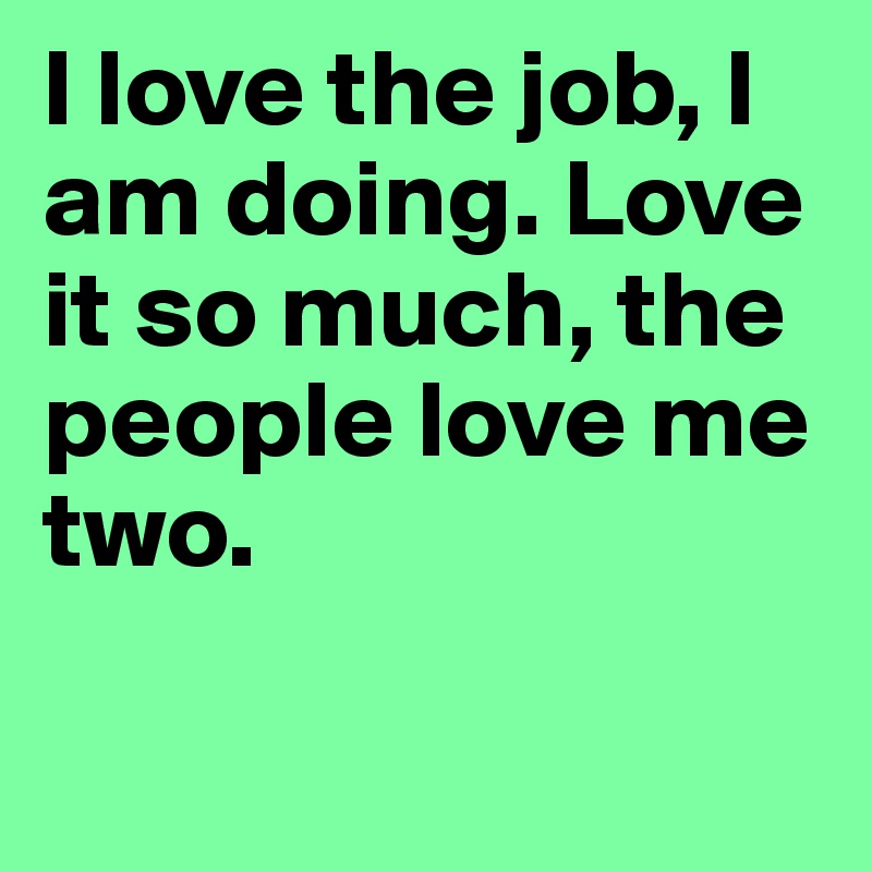 I love the job, I am doing. Love it so much, the people love me two.

