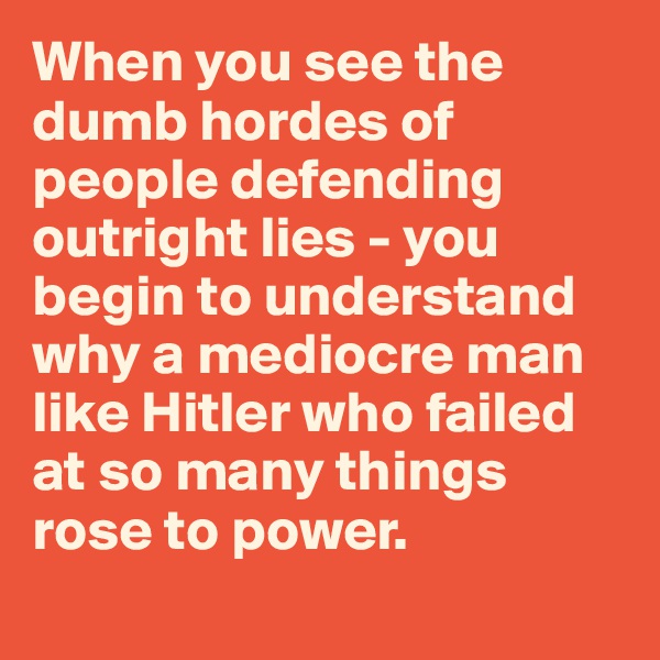 When you see the dumb hordes of people defending outright lies - you begin to understand why a mediocre man like Hitler who failed at so many things rose to power. 
