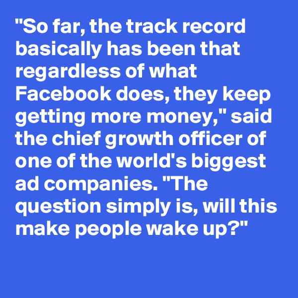 "So far, the track record basically has been that regardless of what Facebook does, they keep getting more money," said the chief growth officer of one of the world's biggest ad companies. "The question simply is, will this make people wake up?"