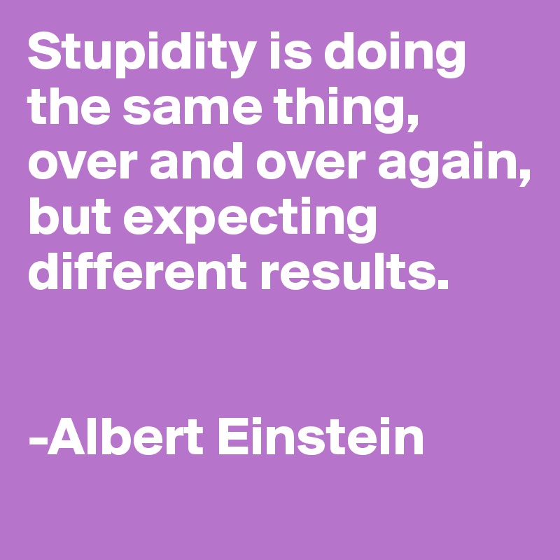 Stupidity is doing the same thing, over and over again, but expecting different results. 


-Albert Einstein