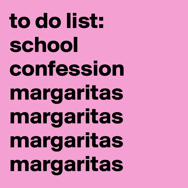 to do list:
school
confession
margaritas
margaritas
margaritas
margaritas