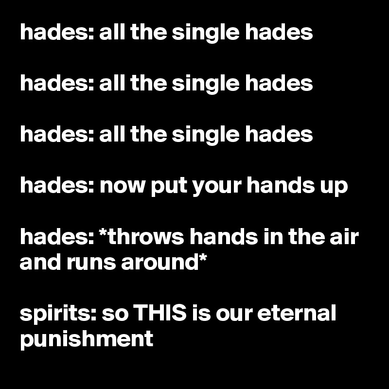 hades: all the single hades

hades: all the single hades

hades: all the single hades

hades: now put your hands up

hades: *throws hands in the air and runs around*

spirits: so THIS is our eternal punishment