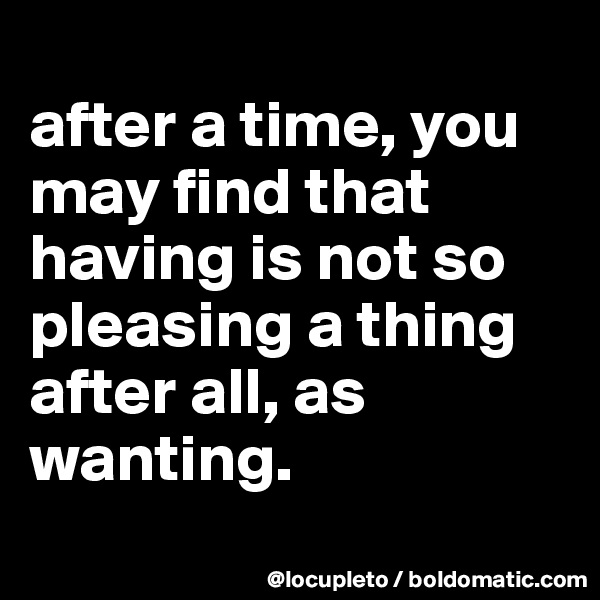 
after a time, you may find that having is not so pleasing a thing after all, as wanting.
