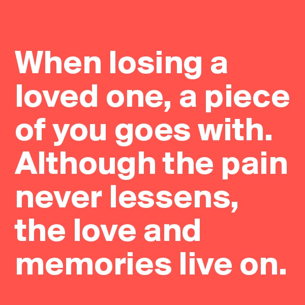 
When losing a loved one, a piece of you goes with. Although the pain never lessens, the love and memories live on.  