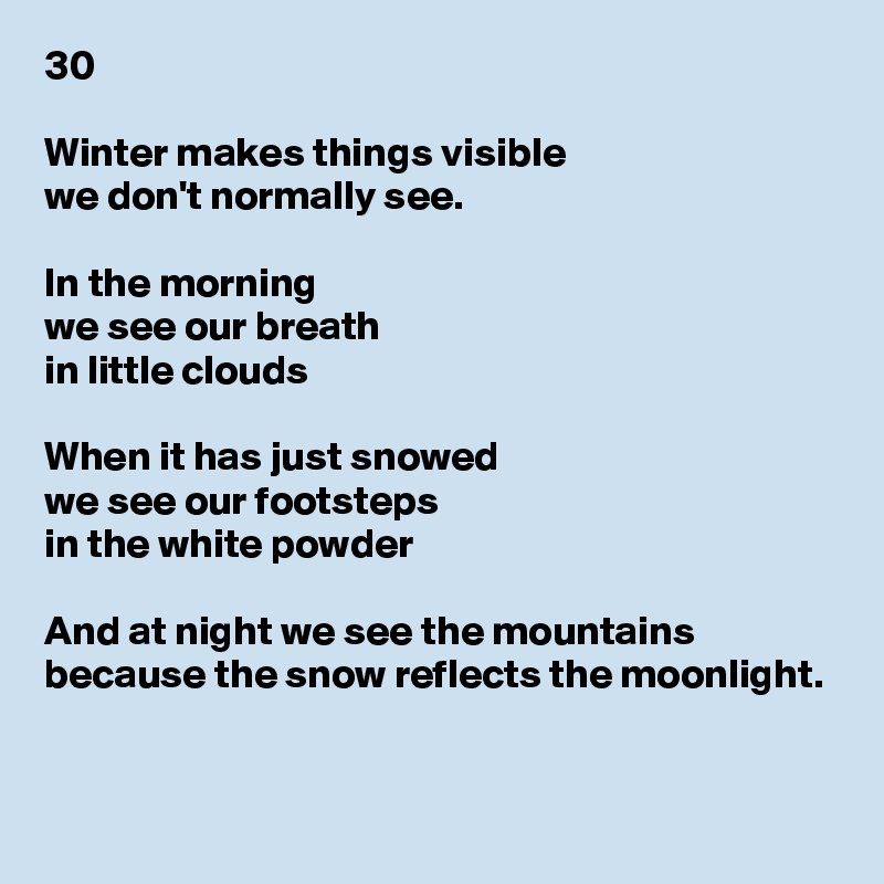 30

Winter makes things visible
we don't normally see.

In the morning
we see our breath
in little clouds

When it has just snowed
we see our footsteps
in the white powder

And at night we see the mountains
because the snow reflects the moonlight.


