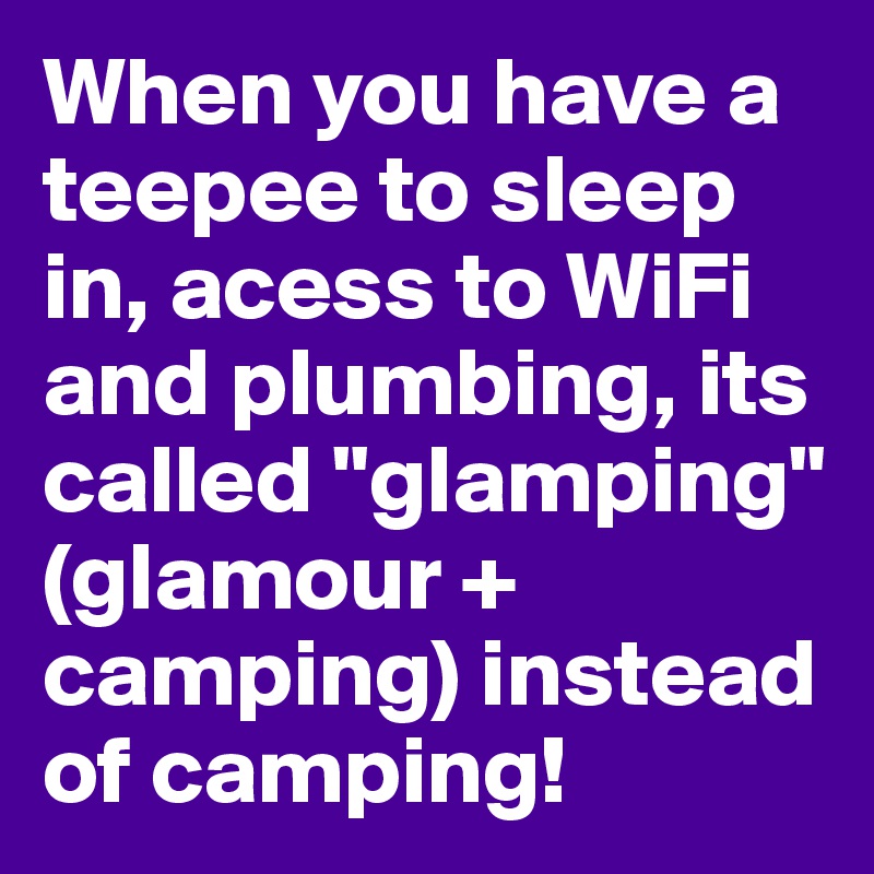 When you have a teepee to sleep in, acess to WiFi and plumbing, its called "glamping" (glamour + camping) instead of camping!