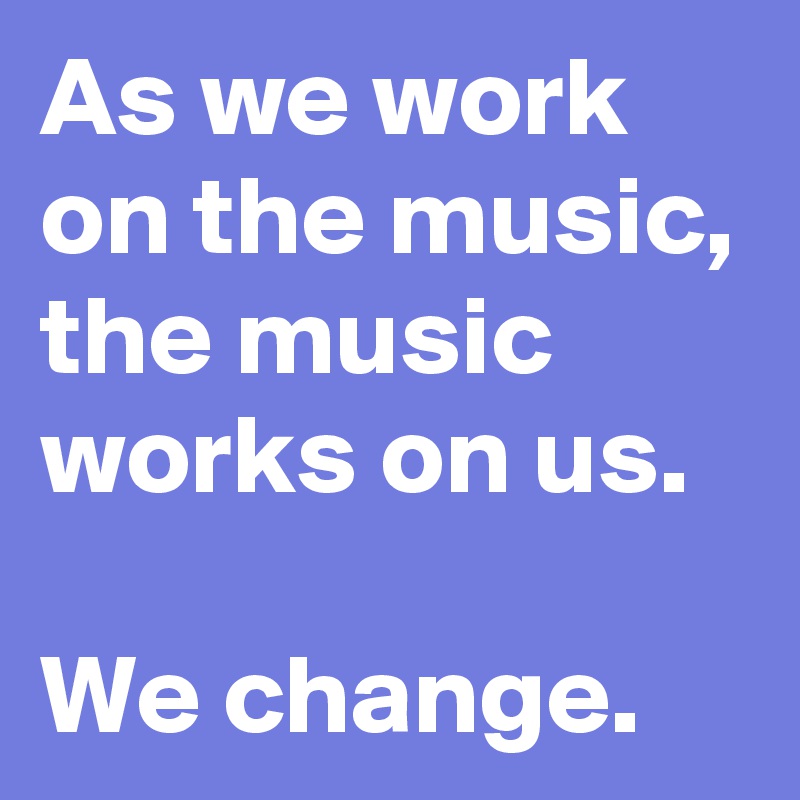 As we work on the music, the music works on us.

We change. 