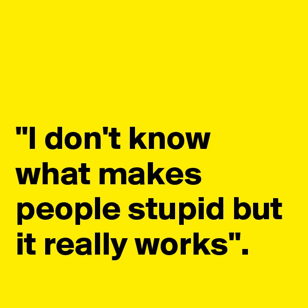 


"I don't know what makes people stupid but it really works".