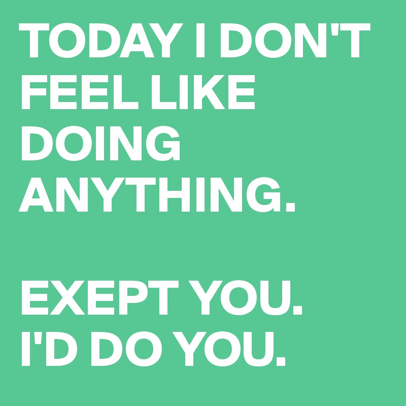 TODAY I DON'T FEEL LIKE DOING ANYTHING.

EXEPT YOU.
I'D DO YOU.