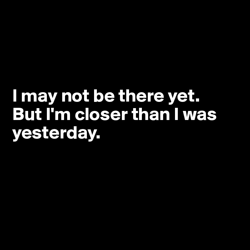 I May Not Be There Yet But Im Closer Than I Was Yesterday Post By Dwell On Boldomatic 