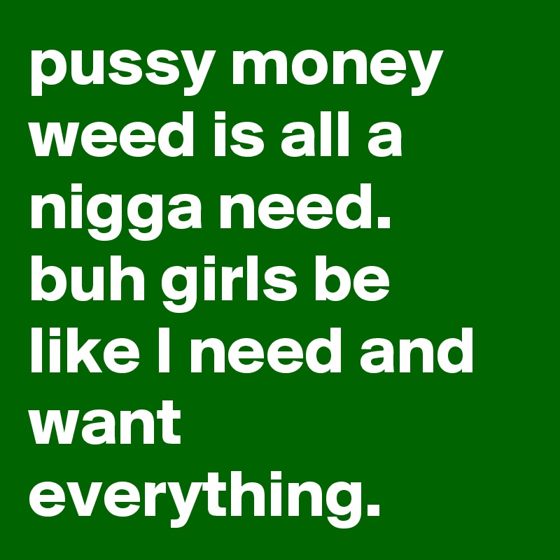 pussy money weed is all a nigga need. buh girls be like I need and want everything.