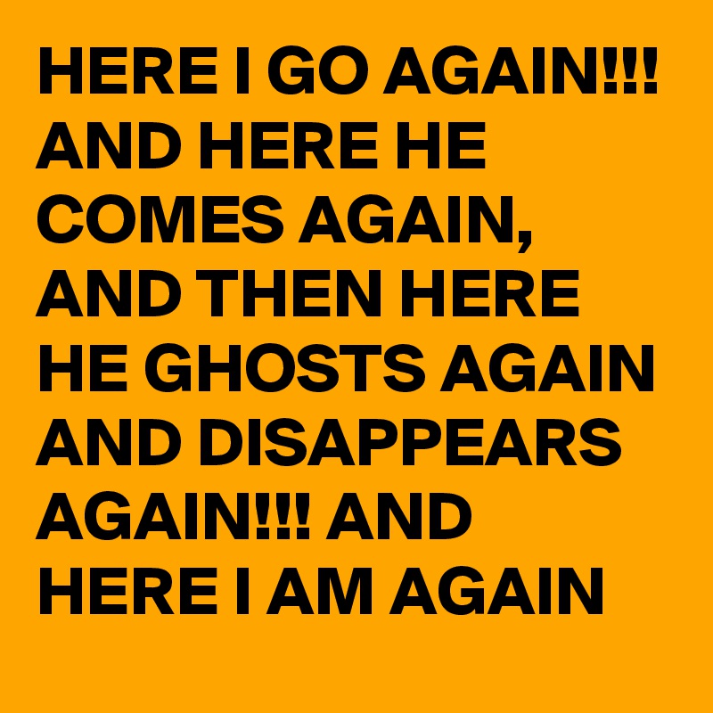 HERE I GO AGAIN!!! AND HERE HE COMES AGAIN, AND THEN HERE HE GHOSTS AGAIN AND DISAPPEARS AGAIN!!! AND HERE I AM AGAIN