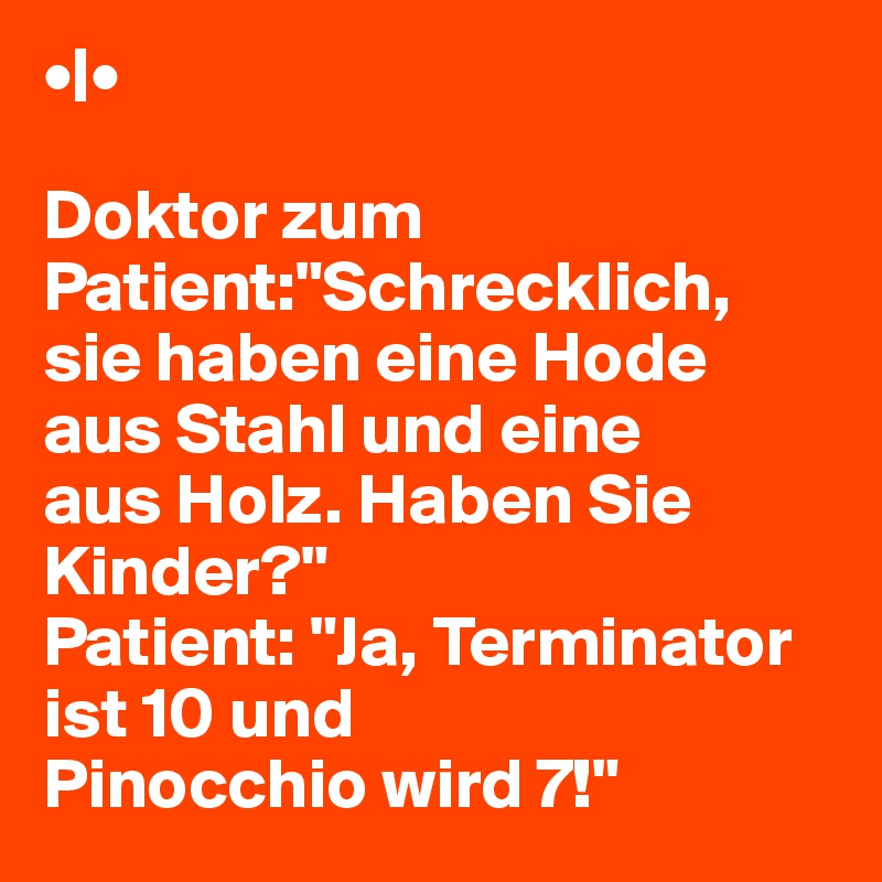 •|•

Doktor zum Patient:"Schrecklich,
sie haben eine Hode aus Stahl und eine
aus Holz. Haben Sie Kinder?"
Patient: "Ja, Terminator ist 10 und
Pinocchio wird 7!"