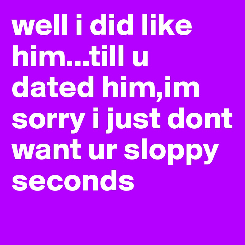 well i did like him...till u dated him,im sorry i just dont want ur sloppy seconds