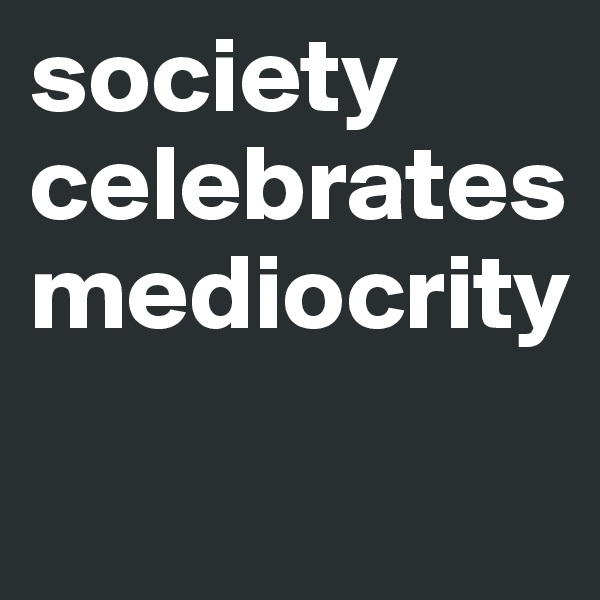 society celebrates mediocrity

