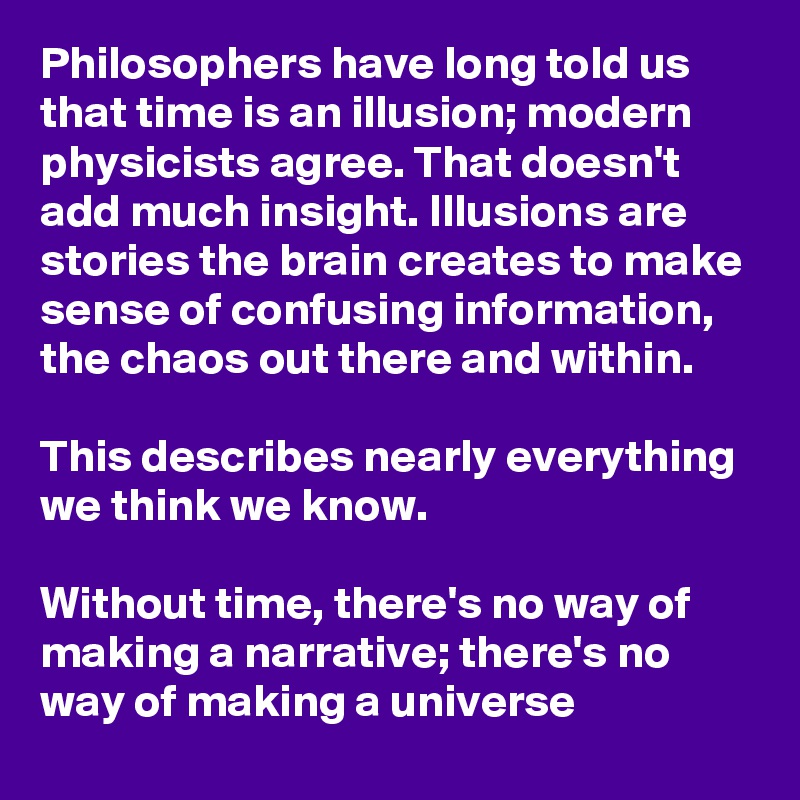 Philosophers have long told us that time is an illusion; modern physicists agree. That doesn't add much insight. Illusions are stories the brain creates to make sense of confusing information, the chaos out there and within.

This describes nearly everything we think we know.

Without time, there's no way of making a narrative; there's no way of making a universe