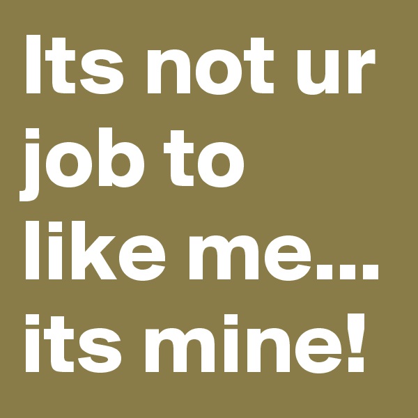 Its not ur job to like me...
its mine!