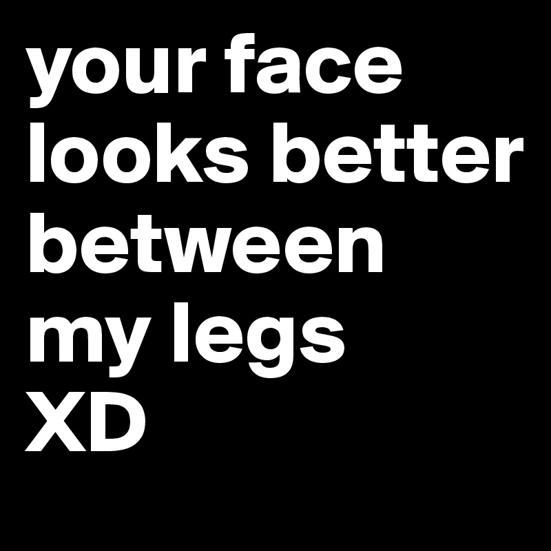 your face looks better between my legs
XD